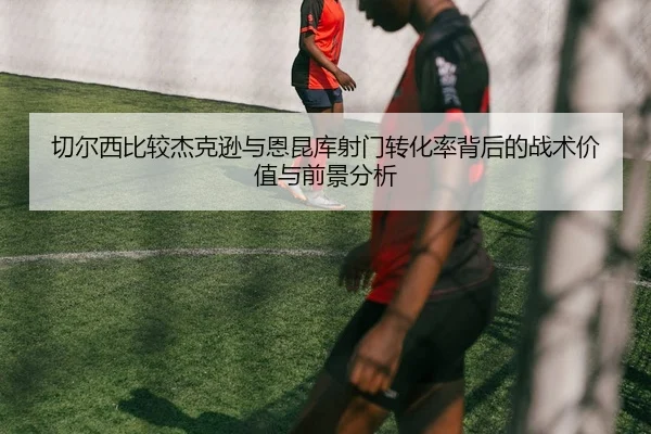 切尔西比较杰克逊与恩昆库射门转化率背后的战术价值与前景分析