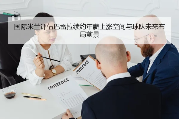 国际米兰评估巴雷拉续约年薪上涨空间与球队未来布局前景