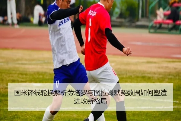 国米锋线轮换解析劳塔罗与图拉姆默契数据如何塑造进攻新格局