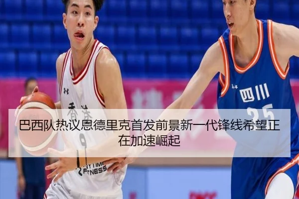 巴西队热议恩德里克首发前景新一代锋线希望正在加速崛起