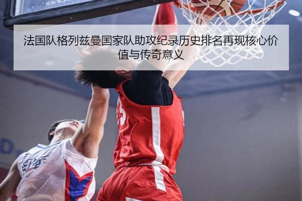 法国队格列兹曼国家队助攻纪录历史排名再现核心价值与传奇意义