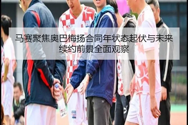 马赛聚焦奥巴梅扬合同年状态起伏与未来续约前景全面观察